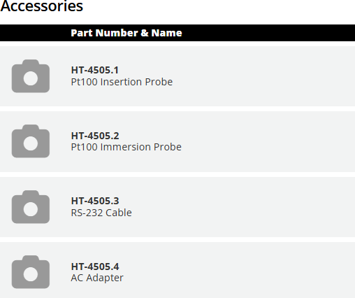 Accessories  	Part Number & Name		QTY HT-4505.1 Pt100 Insertion Probe		 QTY HT-4505.2 Pt100 Immersion Probe		 QTY HT-4505.3 RS-232 Cable		 QTY HT-4505.4 AC Adapter